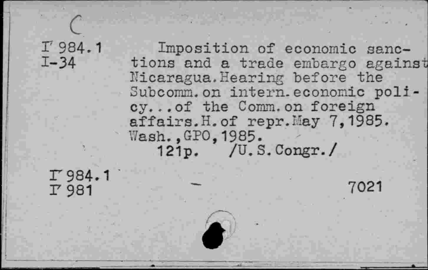 ﻿c r 984.1 1-34
Imposition of economic sanctions and a trade embargo against Nicaragua.Hearing before the Subcomm.on intern.economic poli-cy. . . of the Comm.on foreign affairs.H.of repr.May 7,1985. Wash.,GPO,1985.
121p.	/U.S.Congr./
r984.1
r 981
7021